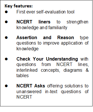 Key features: l    First ever self-evaluation tool l    NCERT liners to strengthen knowledge and familiarity l    Assertion and Reason type questions to improve application of knowledge l    Check Your Understanding with questions from NCERT lines, interlinked concepts, diagrams & tables l    NCERT Asks offering solutions to unanswered in-text questions of NCERT